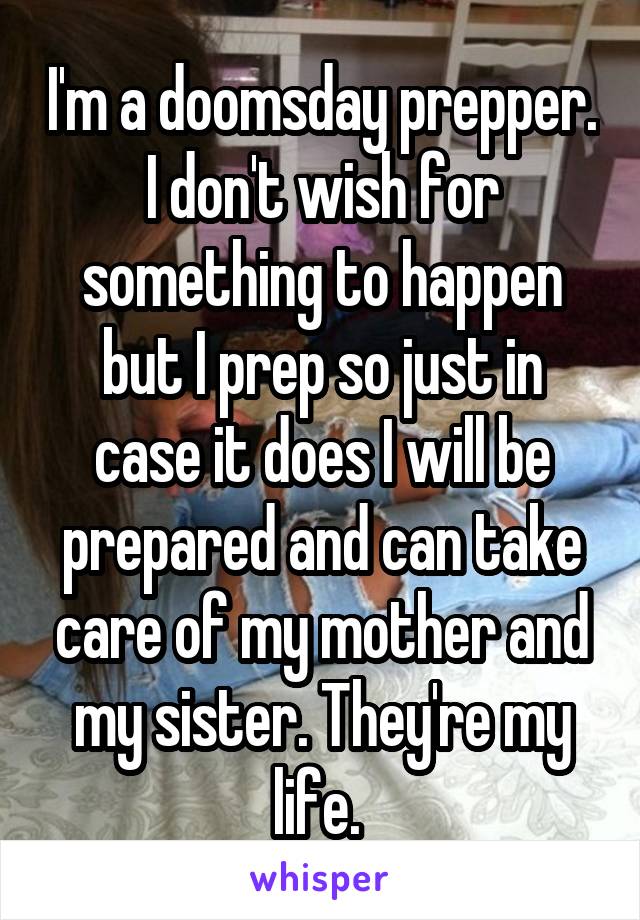 I'm a doomsday prepper. I don't wish for something to happen but I prep so just in case it does I will be prepared and can take care of my mother and my sister. They're my life. 