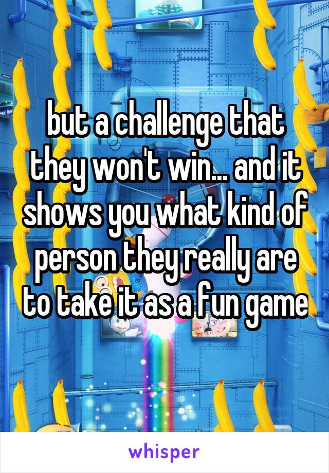 but a challenge that they won't win... and it shows you what kind of person they really are to take it as a fun game  