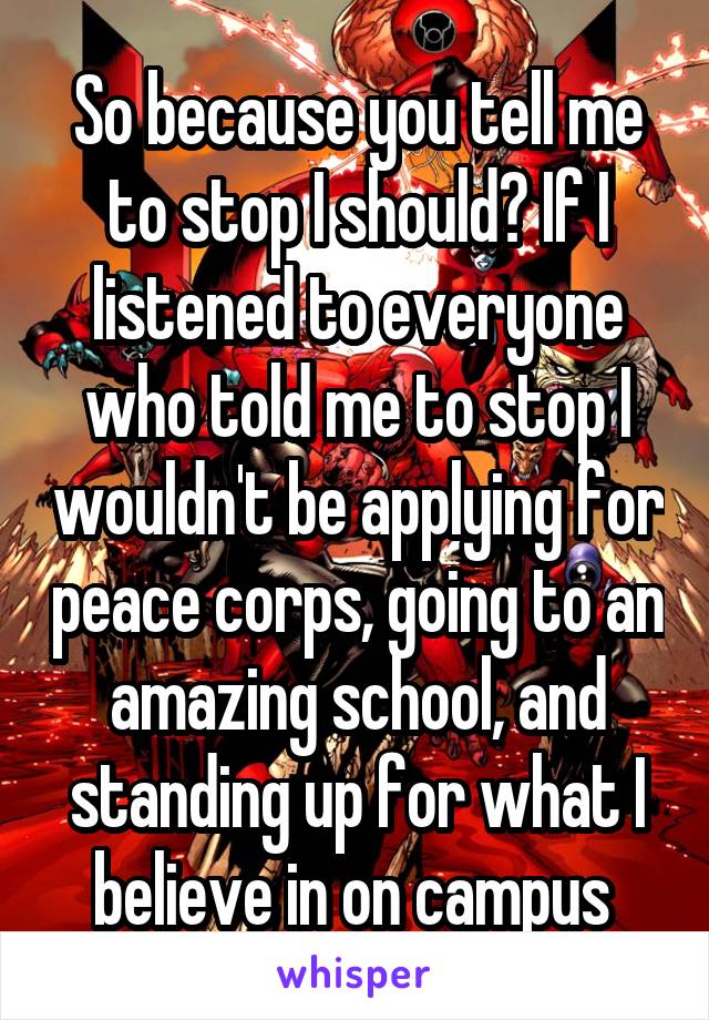 So because you tell me to stop I should? If I listened to everyone who told me to stop I wouldn't be applying for peace corps, going to an amazing school, and standing up for what I believe in on campus 