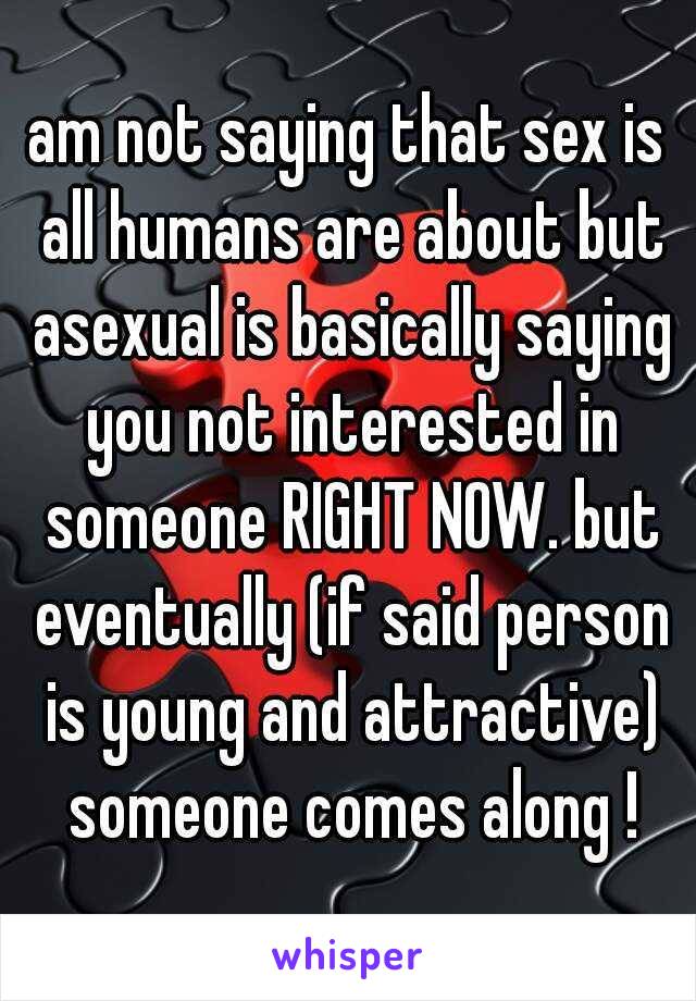 am not saying that sex is all humans are about but asexual is basically saying you not interested in someone RIGHT NOW. but eventually (if said person is young and attractive) someone comes along !