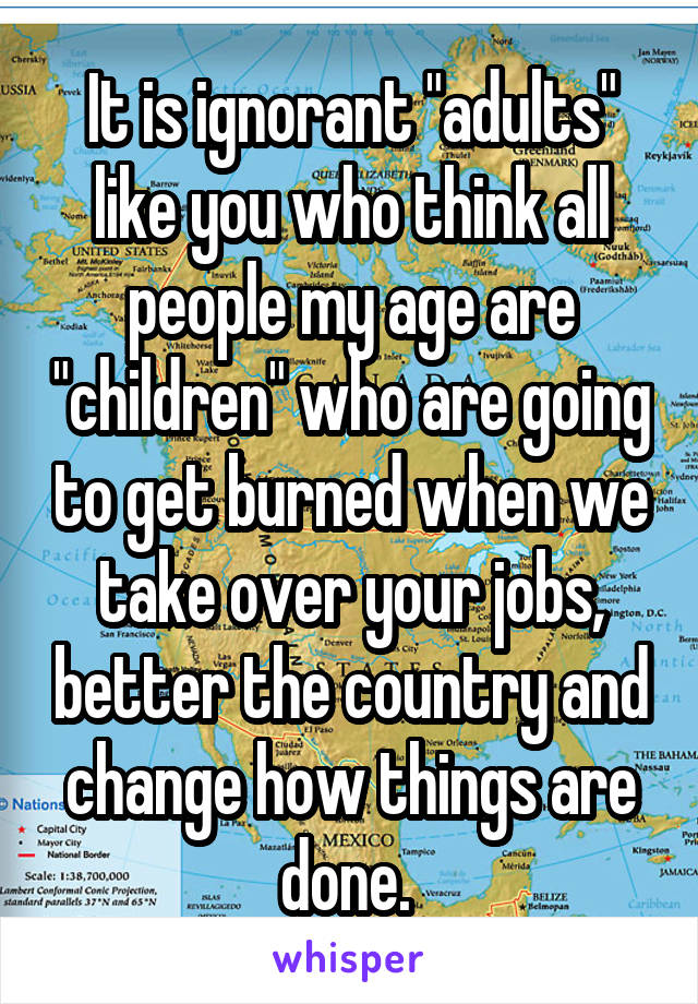 It is ignorant "adults" like you who think all people my age are "children" who are going to get burned when we take over your jobs, better the country and change how things are done. 