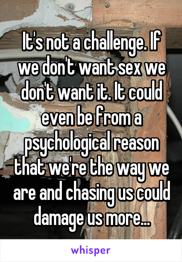 It's not a challenge. If we don't want sex we don't want it. It could even be from a psychological reason that we're the way we are and chasing us could damage us more...