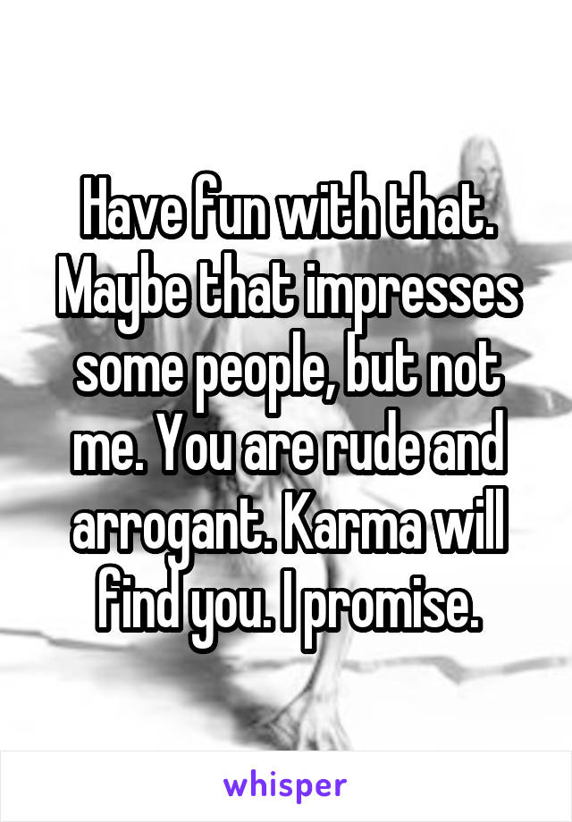 Have fun with that. Maybe that impresses some people, but not me. You are rude and arrogant. Karma will find you. I promise.