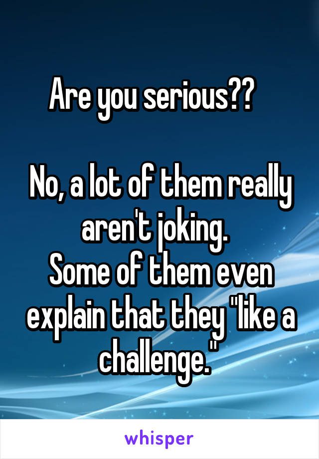 Are you serious??   

No, a lot of them really aren't joking.  
Some of them even explain that they "like a challenge." 