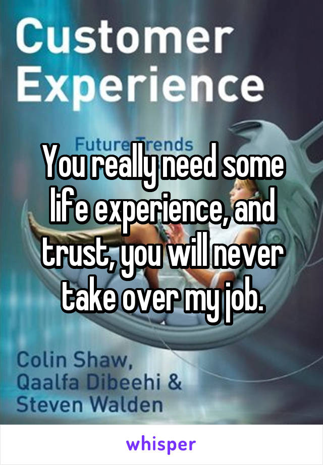 You really need some life experience, and trust, you will never take over my job.