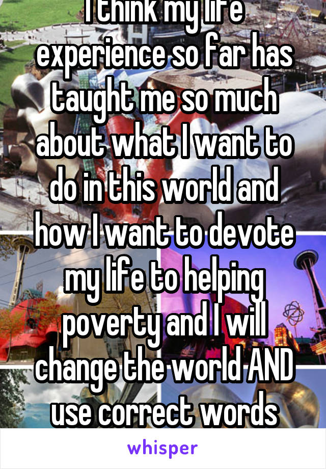 I think my life experience so far has taught me so much about what I want to do in this world and how I want to devote my life to helping poverty and I will change the world AND use correct words along the way