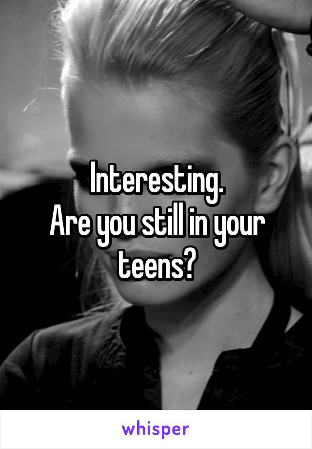 Interesting.
Are you still in your teens?