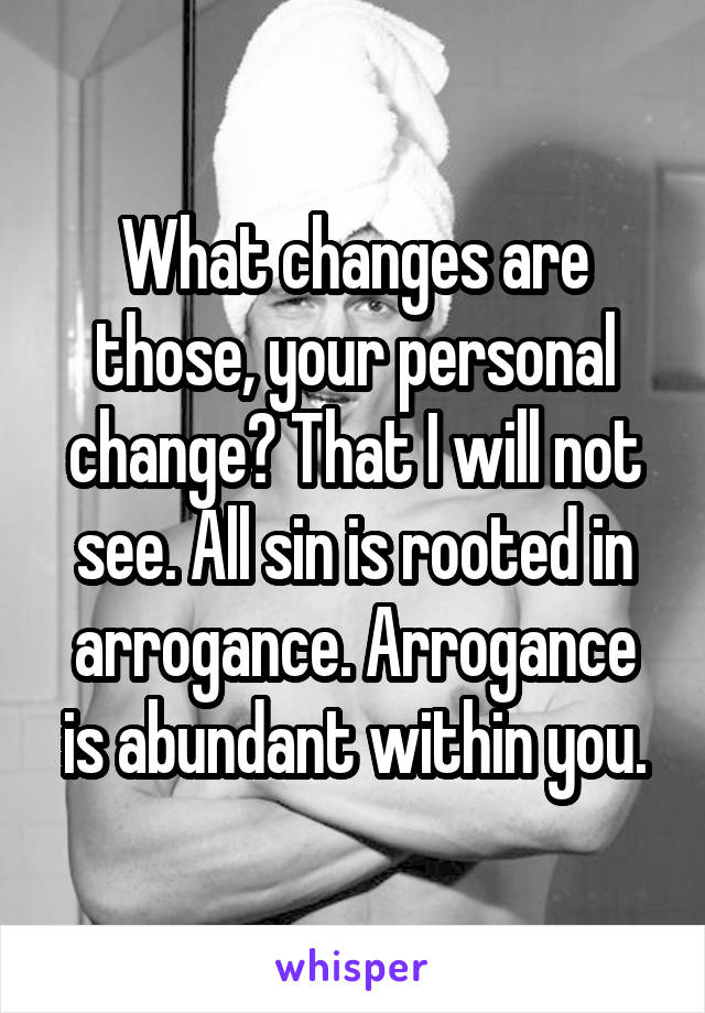 What changes are those, your personal change? That I will not see. All sin is rooted in arrogance. Arrogance is abundant within you.