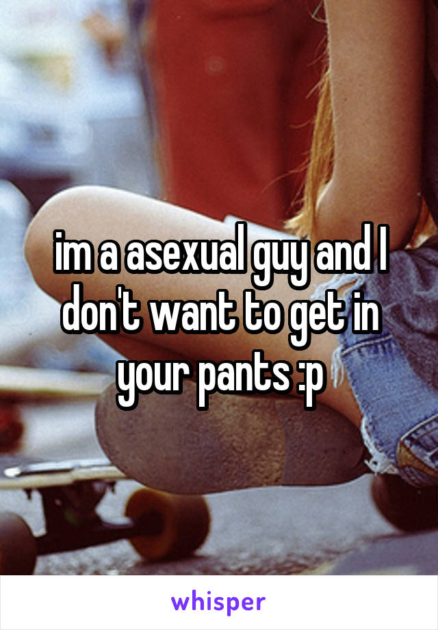 im a asexual guy and I don't want to get in your pants :p