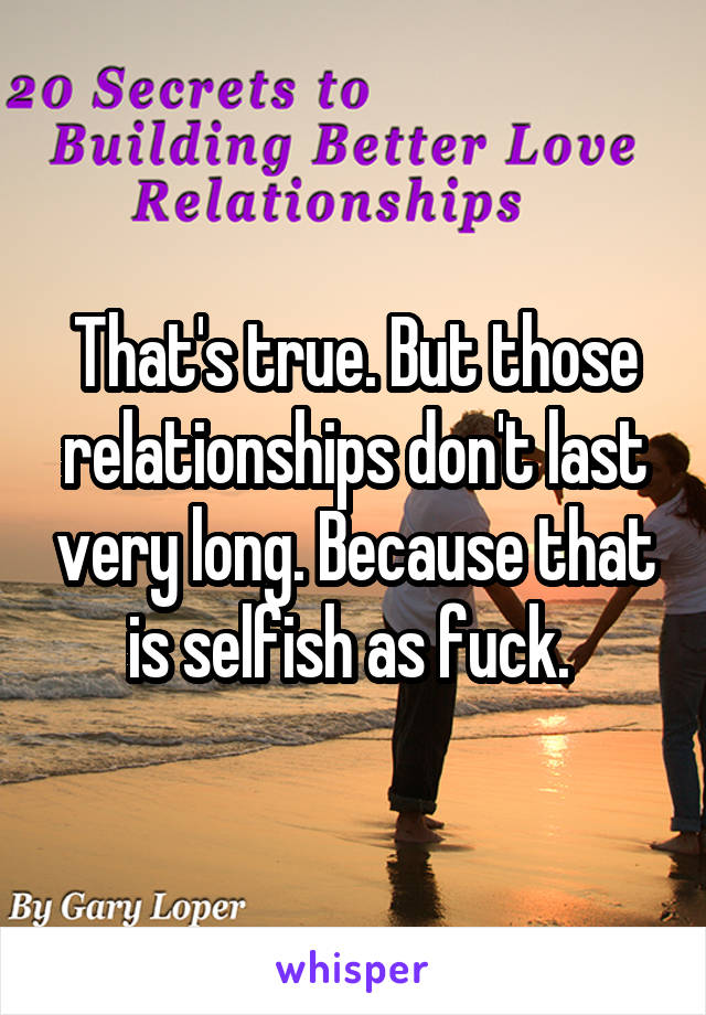 That's true. But those relationships don't last very long. Because that is selfish as fuck. 