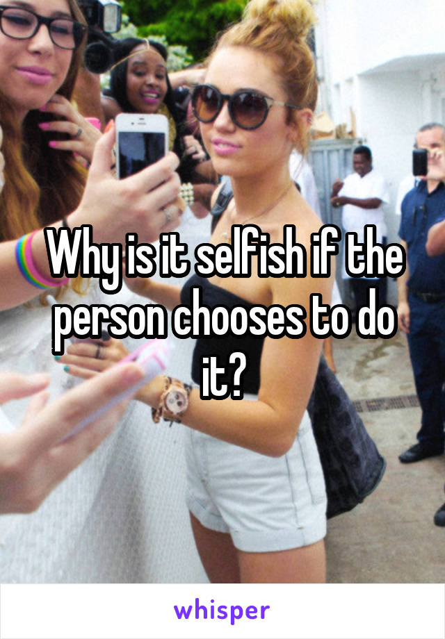 Why is it selfish if the person chooses to do it?