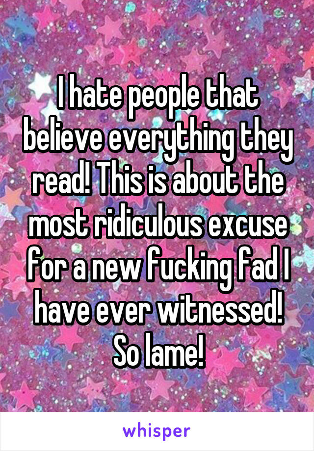 I hate people that believe everything they read! This is about the most ridiculous excuse for a new fucking fad I have ever witnessed! So lame!