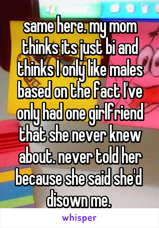 same here. my mom thinks its just bi and thinks I only like males based on the fact I've only had one girlfriend that she never knew about. never told her because she said she'd  disown me. 