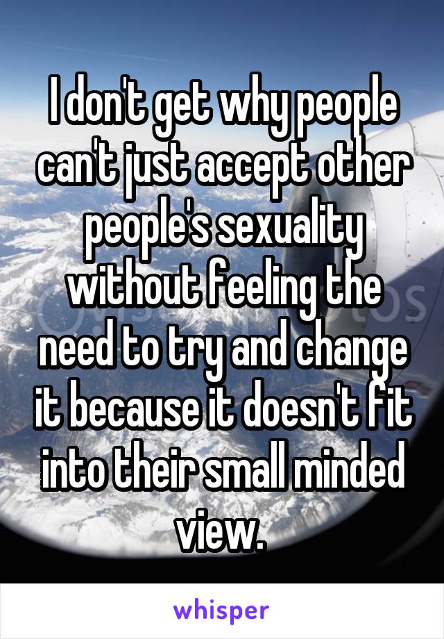 I don't get why people can't just accept other people's sexuality without feeling the need to try and change it because it doesn't fit into their small minded view. 