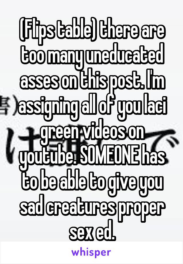 (Flips table) there are too many uneducated asses on this post. I'm assigning all of you laci green videos on youtube. SOMEONE has to be able to give you sad creatures proper sex ed.