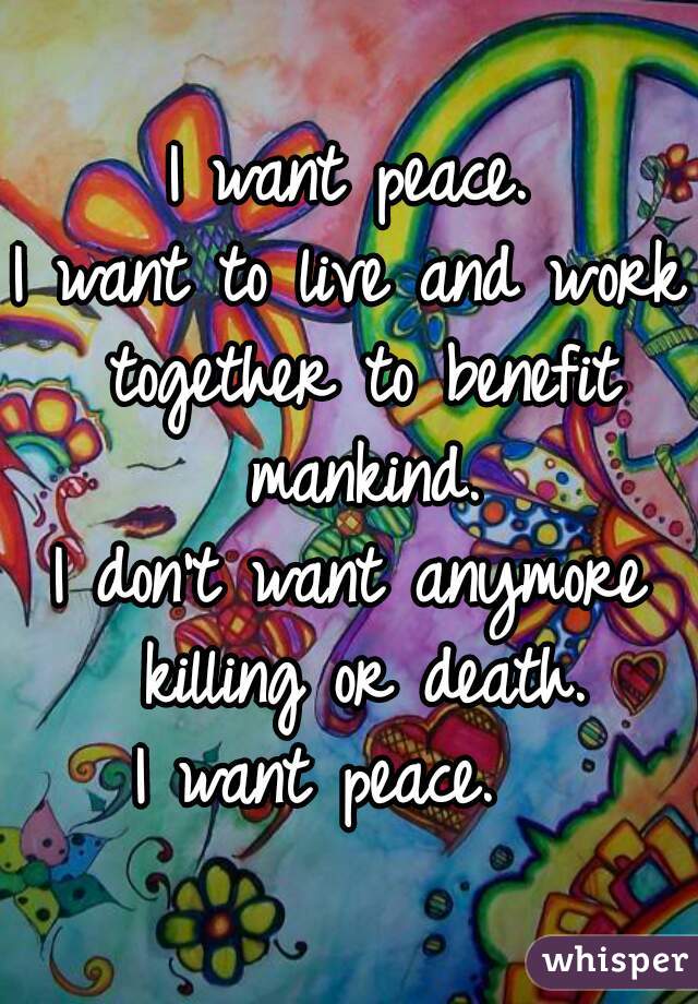 I want peace.
I want to live and work together to benefit mankind.
I don't want anymore killing or death.
I want peace.  