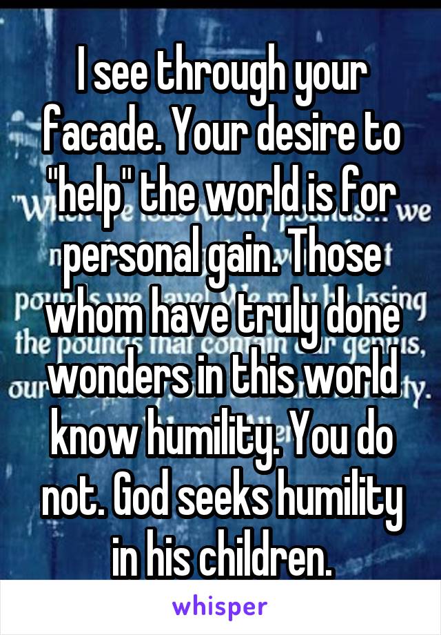 I see through your facade. Your desire to "help" the world is for personal gain. Those whom have truly done wonders in this world know humility. You do not. God seeks humility in his children.