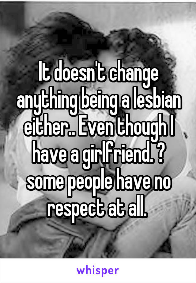 It doesn't change anything being a lesbian either.. Even though I have a girlfriend. 😒 some people have no respect at all. 