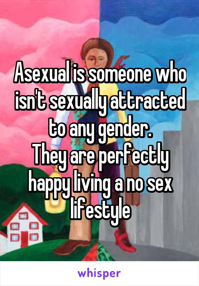 Asexual is someone who isn't sexually attracted to any gender.
They are perfectly happy living a no sex lifestyle