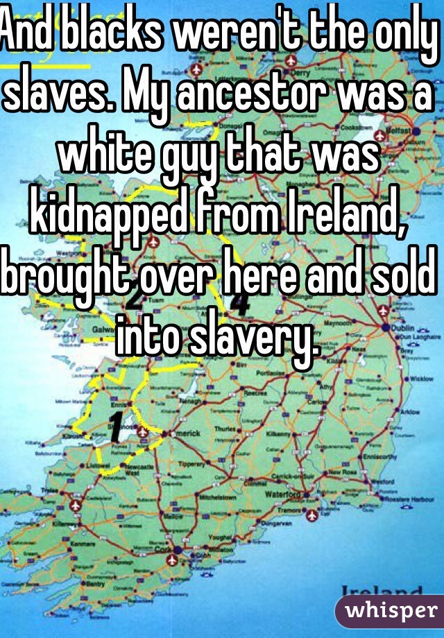 And blacks weren't the only slaves. My ancestor was a white guy that was kidnapped from Ireland, brought over here and sold into slavery.
