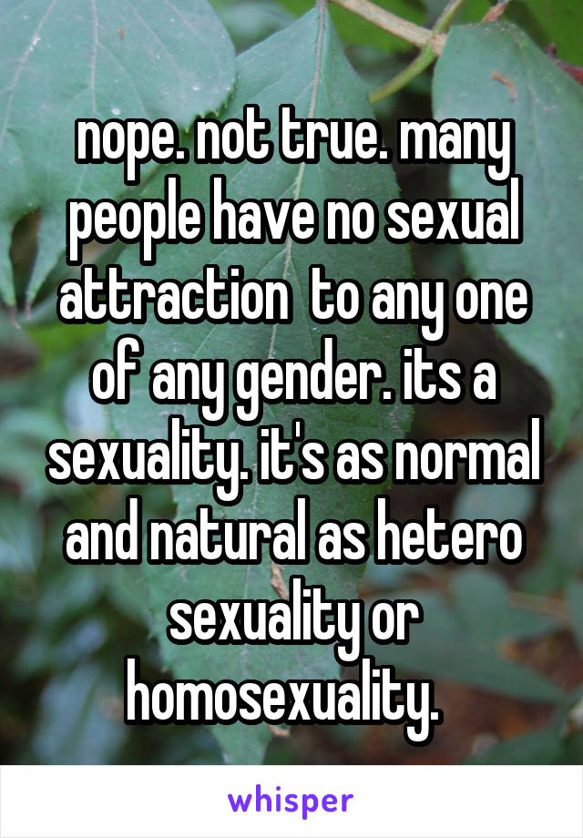 nope. not true. many people have no sexual attraction  to any one of any gender. its a sexuality. it's as normal and natural as hetero sexuality or homosexuality.  