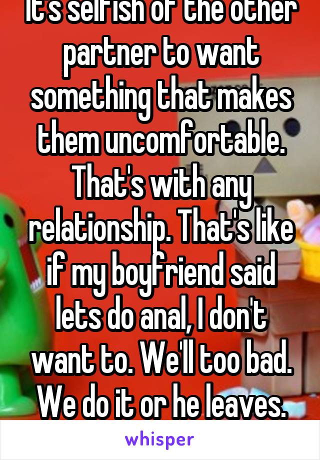 It's selfish of the other partner to want something that makes them uncomfortable. That's with any relationship. That's like if my boyfriend said lets do anal, I don't want to. We'll too bad. We do it or he leaves. It's selfish. 