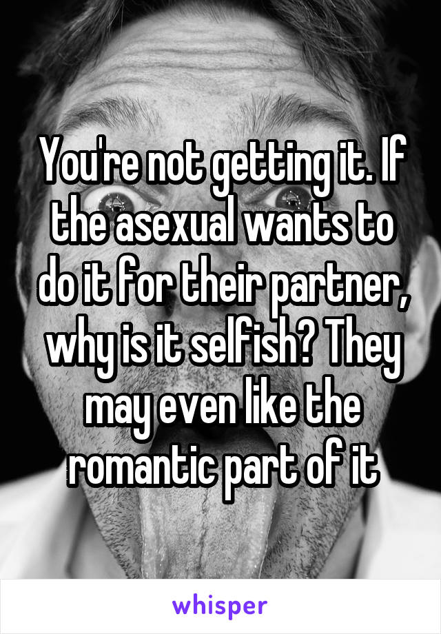 You're not getting it. If the asexual wants to do it for their partner, why is it selfish? They may even like the romantic part of it