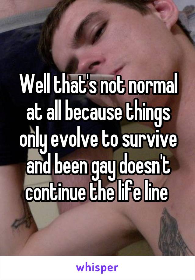 Well that's not normal at all because things only evolve to survive and been gay doesn't continue the life line 