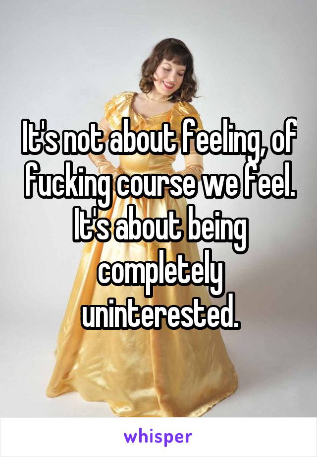 It's not about feeling, of fucking course we feel. It's about being completely uninterested.