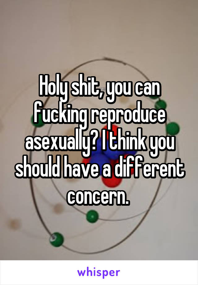 Holy shit, you can fucking reproduce asexually? I think you should have a different concern. 