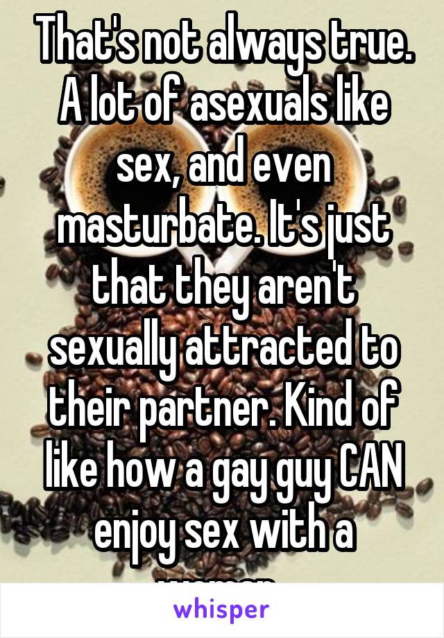 That's not always true. A lot of asexuals like sex, and even masturbate. It's just that they aren't sexually attracted to their partner. Kind of like how a gay guy CAN enjoy sex with a woman. 