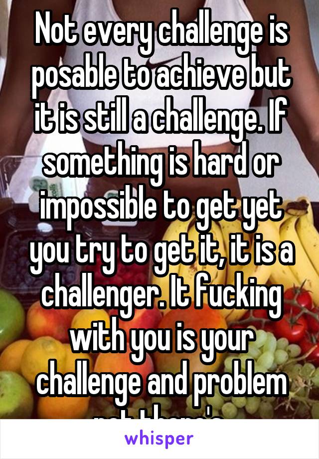 Not every challenge is posable to achieve but it is still a challenge. If something is hard or impossible to get yet you try to get it, it is a challenger. It fucking with you is your challenge and problem not there's 