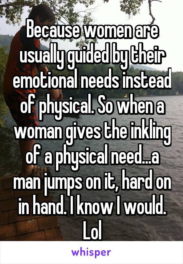 Because women are usually guided by their emotional needs instead of physical. So when a woman gives the inkling of a physical need...a man jumps on it, hard on in hand. I know I would. Lol