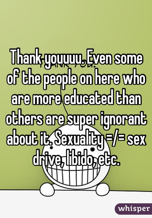 Thank youuuu. Even some of the people on here who are more educated than others are super ignorant about it. Sexuality =/= sex drive, libido, etc.