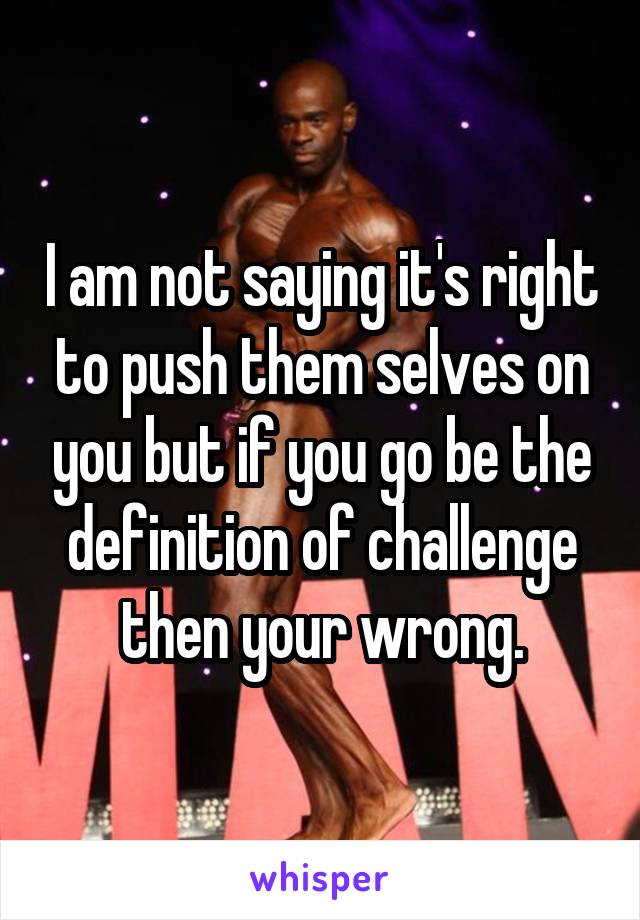 I am not saying it's right to push them selves on you but if you go be the definition of challenge then your wrong.