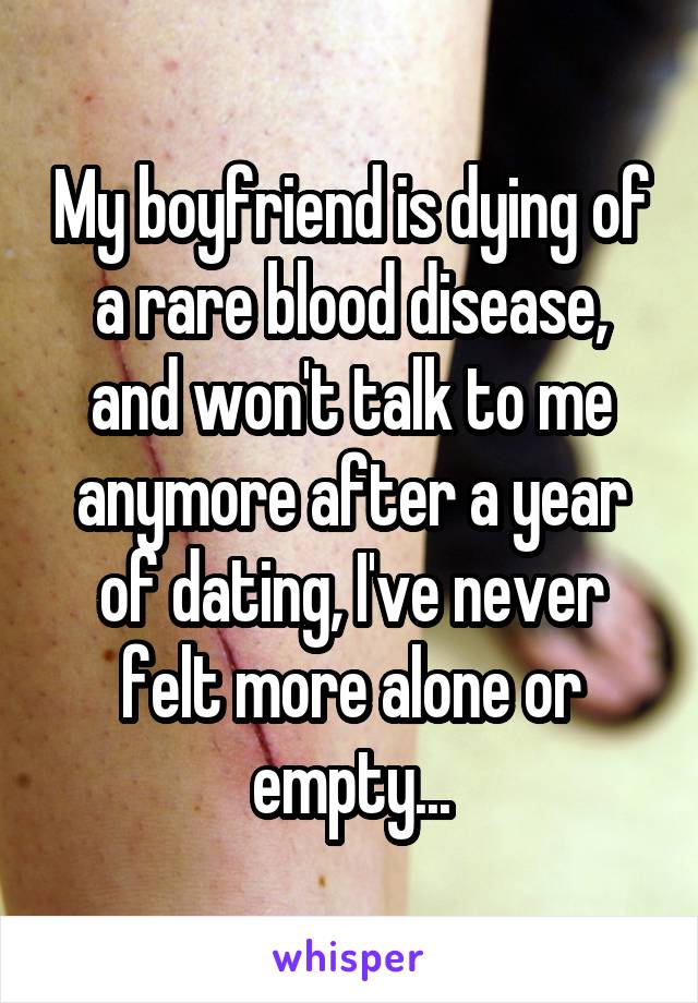 My boyfriend is dying of a rare blood disease, and won't talk to me anymore after a year of dating, I've never felt more alone or empty...
