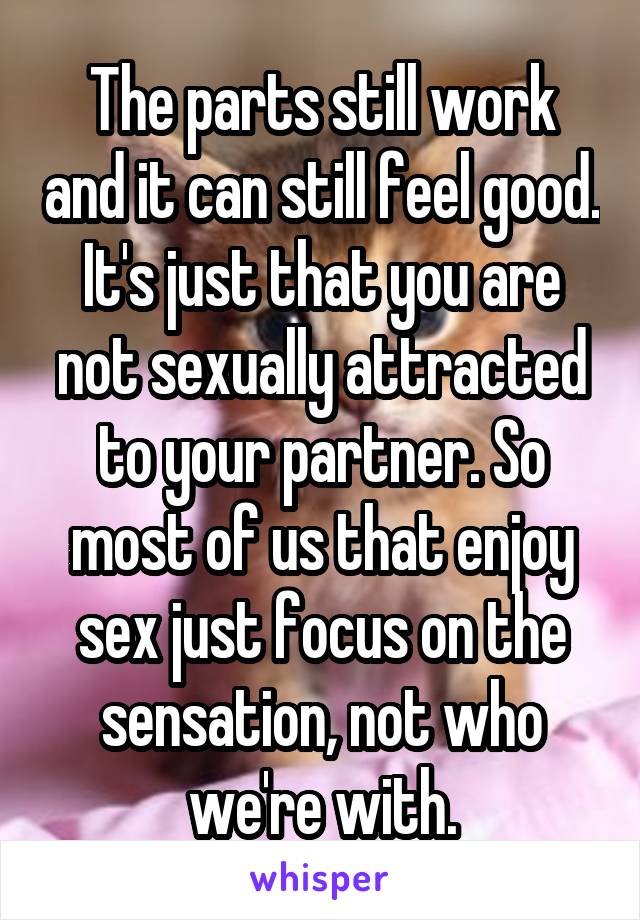 The parts still work and it can still feel good. It's just that you are not sexually attracted to your partner. So most of us that enjoy sex just focus on the sensation, not who we're with.