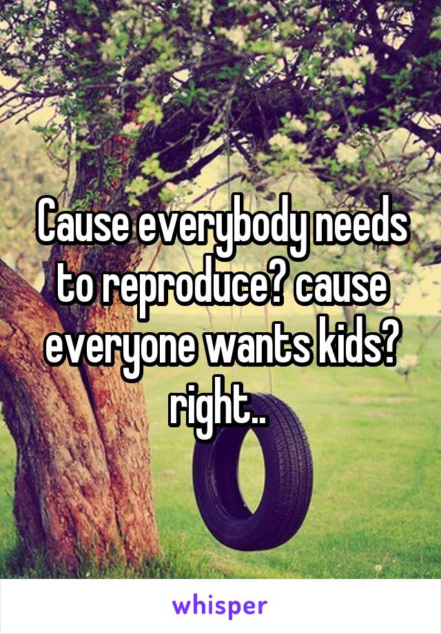 Cause everybody needs to reproduce? cause everyone wants kids? right.. 