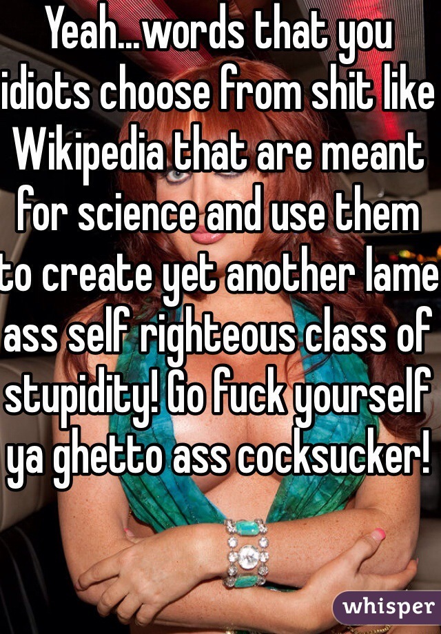 Yeah...words that you idiots choose from shit like Wikipedia that are meant for science and use them to create yet another lame ass self righteous class of stupidity! Go fuck yourself ya ghetto ass cocksucker!