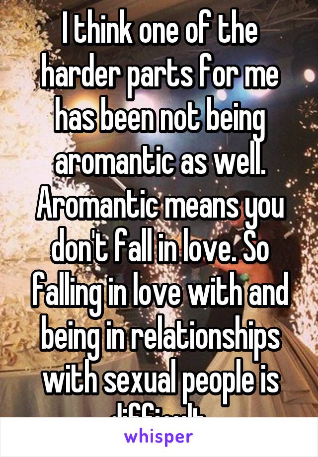 I think one of the harder parts for me has been not being aromantic as well. Aromantic means you don't fall in love. So falling in love with and being in relationships with sexual people is difficult.