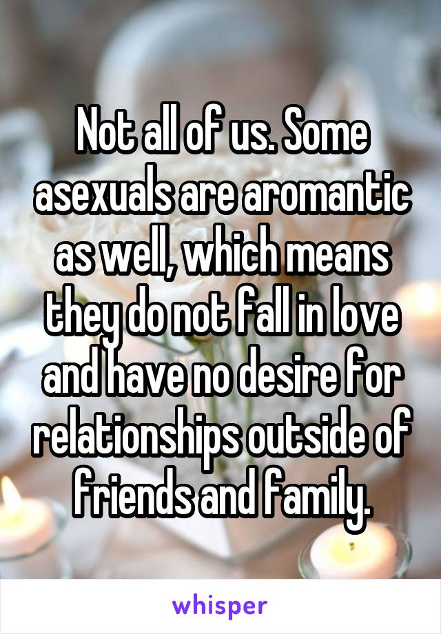 Not all of us. Some asexuals are aromantic as well, which means they do not fall in love and have no desire for relationships outside of friends and family.