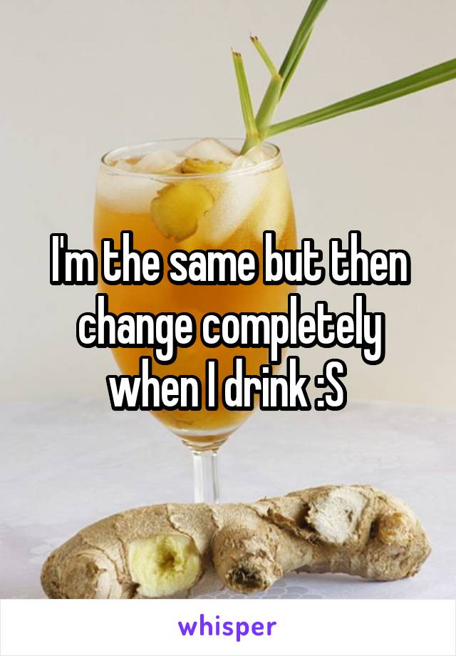 I'm the same but then change completely when I drink :S 