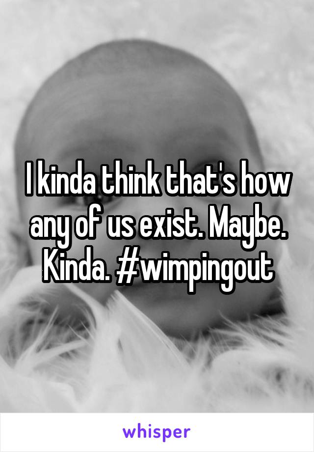 I kinda think that's how any of us exist. Maybe. Kinda. #wimpingout