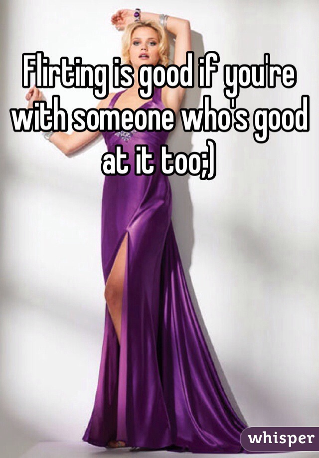 Flirting is good if you're with someone who's good at it too;)