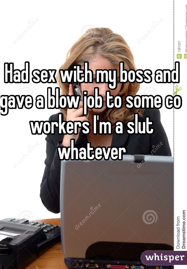 Had sex with my boss and gave a blow job to some co workers I'm a slut whatever 