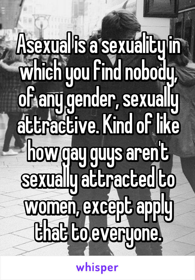 Asexual is a sexuality in which you find nobody, of any gender, sexually attractive. Kind of like how gay guys aren't sexually attracted to women, except apply that to everyone.