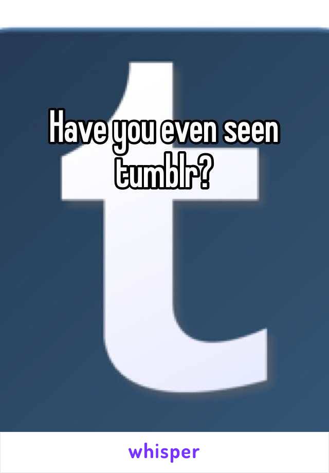 Have you even seen tumblr?