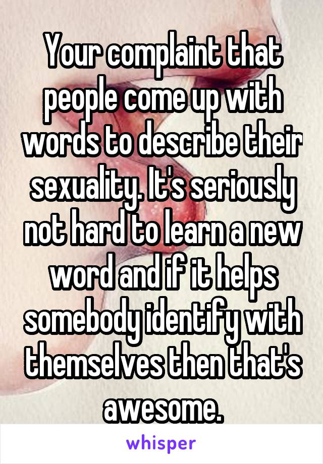 Your complaint that people come up with words to describe their sexuality. It's seriously not hard to learn a new word and if it helps somebody identify with themselves then that's awesome.