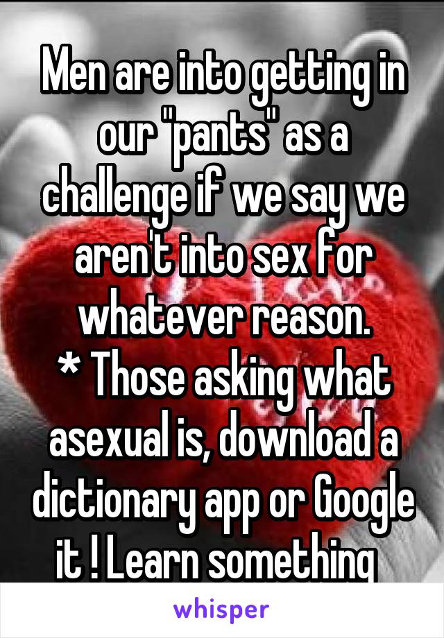 Men are into getting in our "pants" as a challenge if we say we aren't into sex for whatever reason.
* Those asking what asexual is, download a dictionary app or Google it ! Learn something  