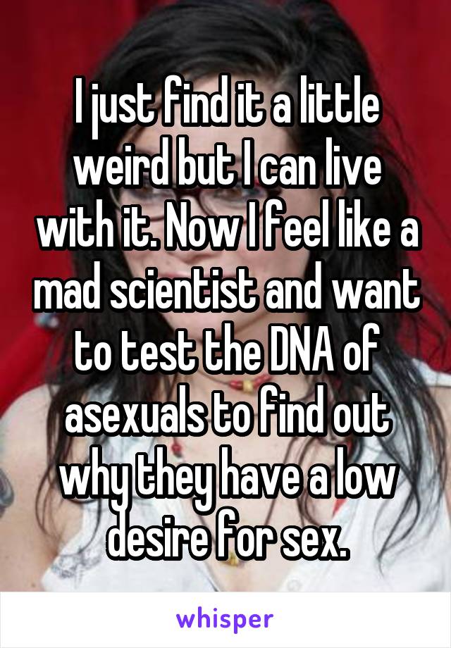 I just find it a little weird but I can live with it. Now I feel like a mad scientist and want to test the DNA of asexuals to find out why they have a low desire for sex.